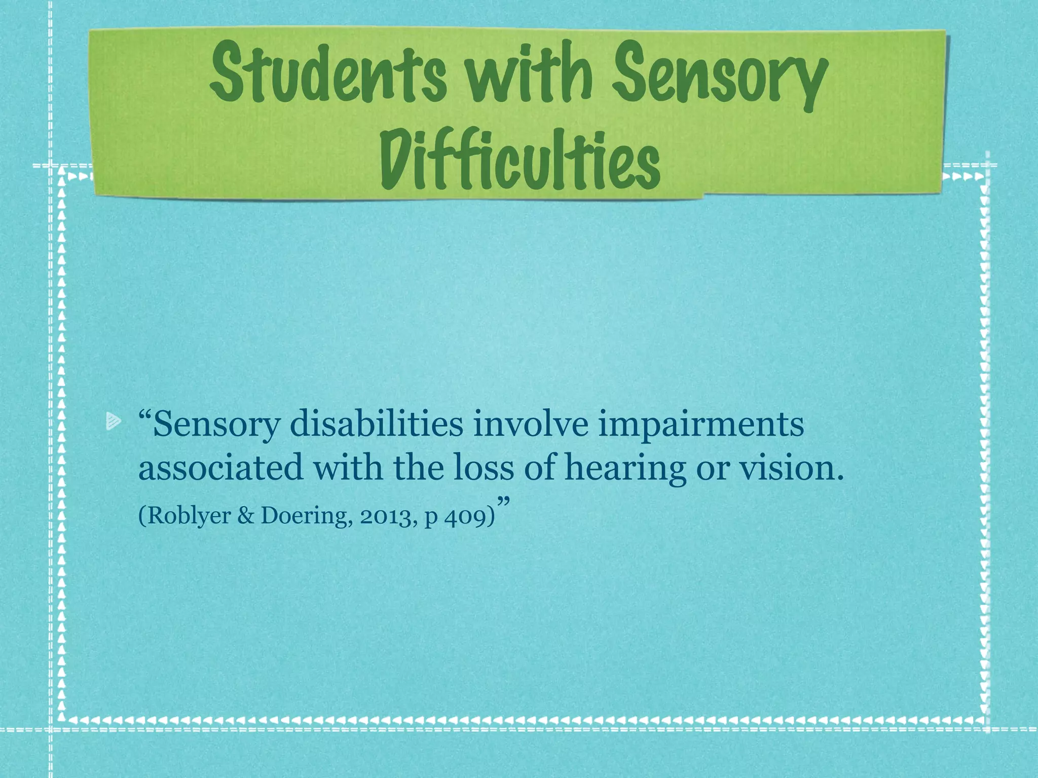 Students with Sensory
Difficulties

“Sensory disabilities involve impairments
associated with the loss of hearing or vision.
(Roblyer & Doering, 2013, p 409)”

 