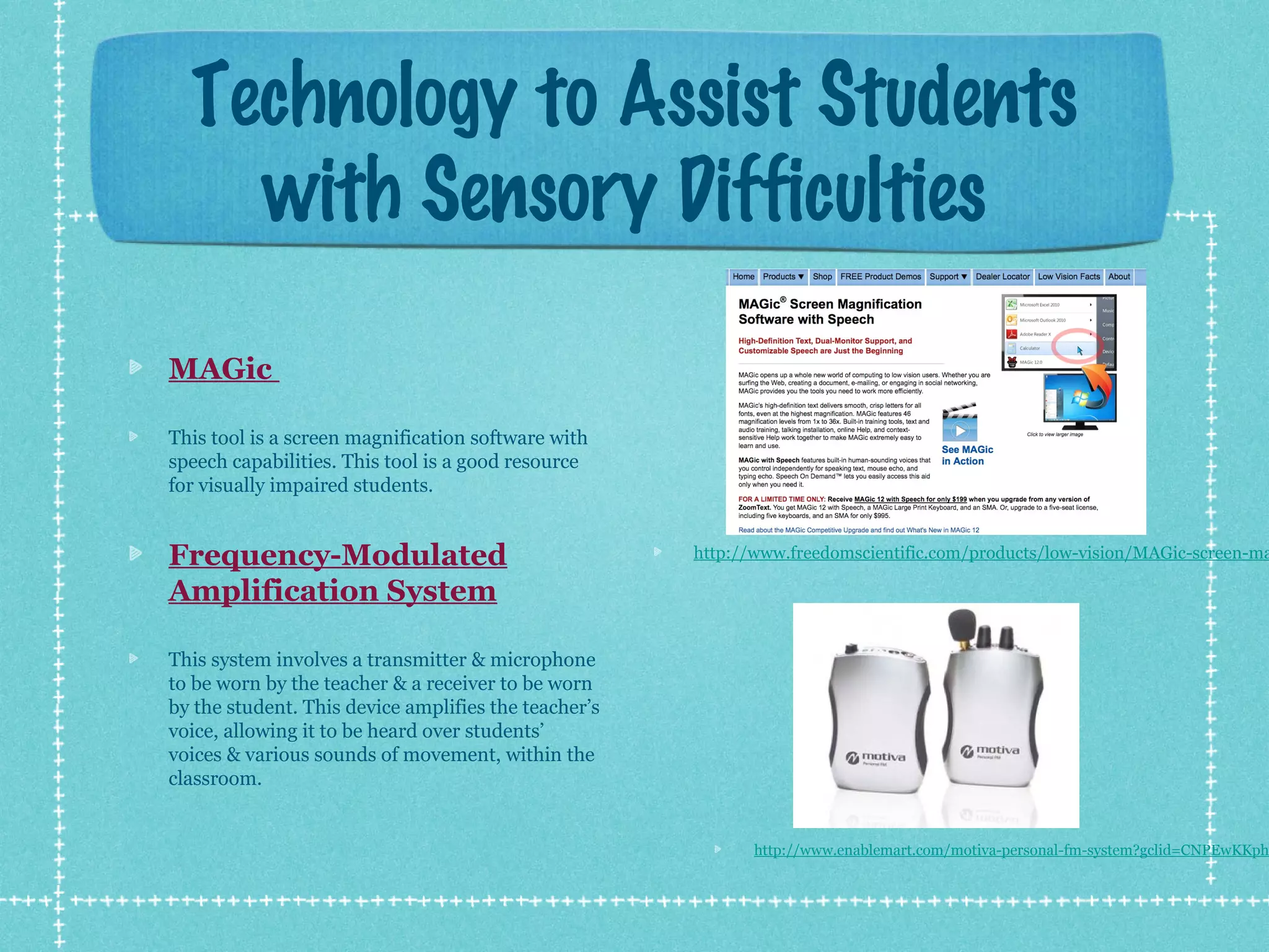 Technology to Assist Students
with Sensory Difficulties
MAGic
This tool is a screen magnification software with
speech capabilities. This tool is a good resource
for visually impaired students.

Frequency-Modulated
Amplification System

http://www.freedomscientific.com/products/low-vision/MAGic-screen-ma

This system involves a transmitter & microphone
to be worn by the teacher & a receiver to be worn
by the student. This device amplifies the teacher’s
voice, allowing it to be heard over students’
voices & various sounds of movement, within the
classroom.

http://www.enablemart.com/motiva-personal-fm-system?gclid=CNPEwKKph

 