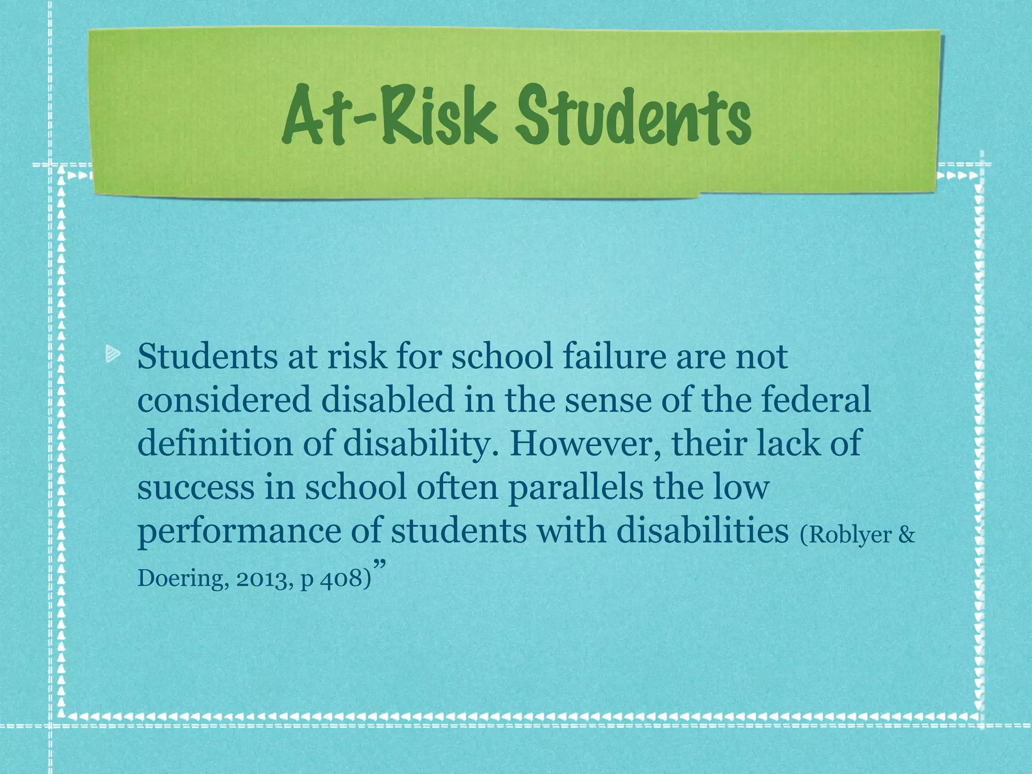 At-Risk Students
Students at risk for school failure are not
considered disabled in the sense of the federal
definition of disability. However, their lack of
success in school often parallels the low
performance of students with disabilities (Roblyer &
Doering, 2013, p 408)”

 