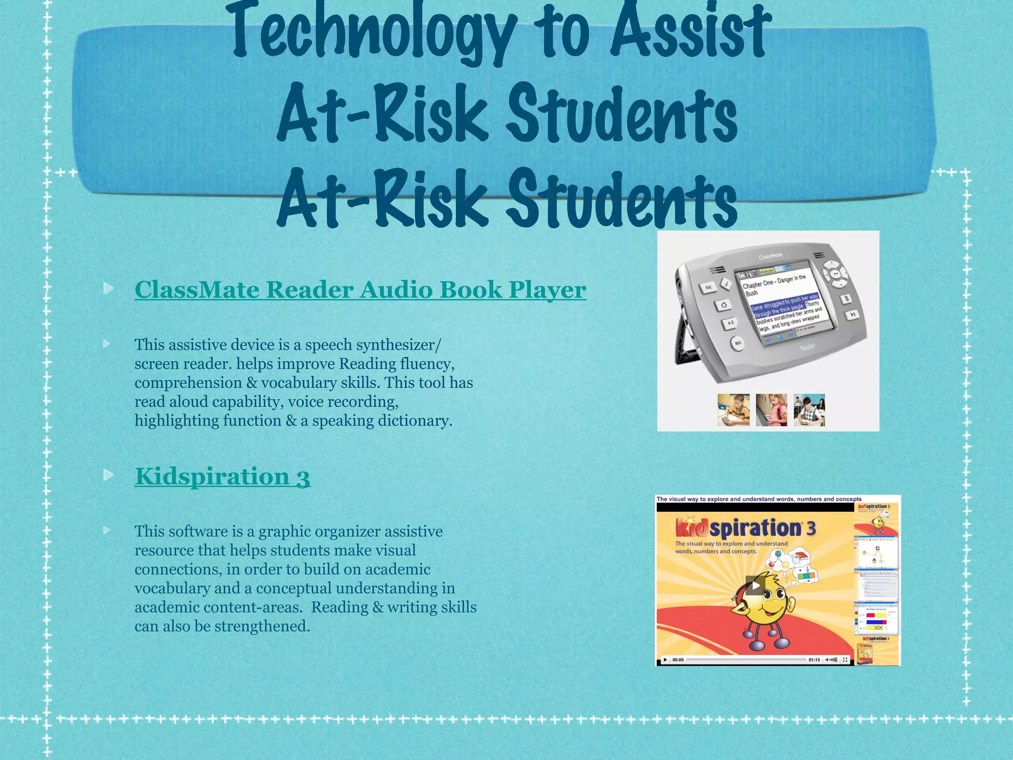 Technology to Assist
At-Risk Students
At-Risk Students
ClassMate Reader Audio Book Player
This assistive device is a speech synthesizer/
screen reader. helps improve Reading fluency,
comprehension & vocabulary skills. This tool has
read aloud capability, voice recording,
highlighting function & a speaking dictionary.

Kidspiration 3
This software is a graphic organizer assistive
resource that helps students make visual
connections, in order to build on academic
vocabulary and a conceptual understanding in
academic content-areas. Reading & writing skills
can also be strengthened.

 
