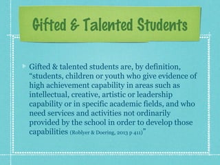 Gifted & Talented Students
Gifted & talented students are, by definition,
“students, children or youth who give evidence of
high achievement capability in areas such as
intellectual, creative, artistic or leadership
capability or in specific academic fields, and who
need services and activities not ordinarily
provided by the school in order to develop those
capabilities (Roblyer & Doering, 2013 p 411)”

 