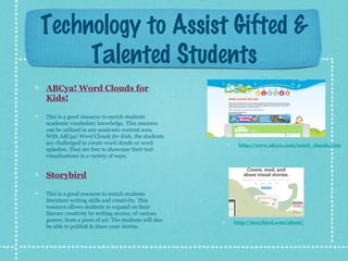 Technology to Assist Gifted &
Talented Students
ABCya! Word Clouds for
Kids!
This is a good resource to enrich students
academic vocabulary knowledge. This resource
can be utilized in any academic content area.
With ABCya! Word Clouds for Kids, the students
are challenged to create word clouds or word
splashes. They are free to showcase their text
visualizations in a variety of ways.

http://www.abcya.com/word_clouds.htm

Storybird
This is a good resource to enrich students
literature writing skills and creativity. This
resource allows students to expand on their
literary creativity by writing stories, of various
genres, from a piece of art. The students will also
be able to publish & share your stories.

http://storybird.com/about/

 
