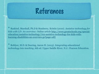 References
* Raskind, Marshall, Ph.D & Stanberry, Kristin (2010). Assistive technology for
kids with LD: An overview. Online article http://www.greatschools.org/specialeducation/assistive-technology/702-assistive-technology-for-kids-withlearning-disabilities-an-overview.gs?page=all]

* Roblyer, M.D. & Doering, Aaron H. (2013). Integrating educational
technology into teaching, 6th ed. Upper Saddle River, N.J.: Pearson Education.

 