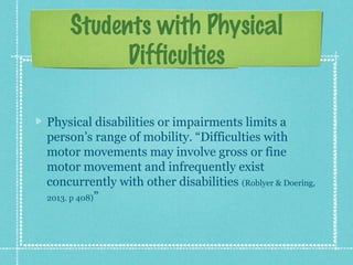 Students with Physical
Difficulties
Physical disabilities or impairments limits a
person’s range of mobility. “Difficulties with
motor movements may involve gross or fine
motor movement and infrequently exist
concurrently with other disabilities (Roblyer & Doering,
2013. p 408)”

 
