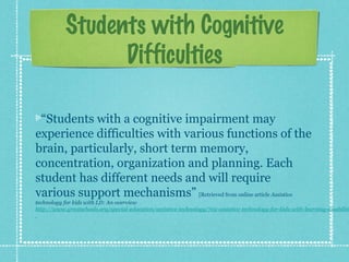 Students with Cognitive
Difficulties
“Students with a cognitive impairment may
experience difficulties with various functions of the
brain, particularly, short term memory,
concentration, organization and planning. Each
student has different needs and will require
various support mechanisms” [Retrieved from online article Assistive

technology for kids with LD: An overview
http://www.greatschools.org/special-education/assistive-technology/702-assistive-technology-for-kids-with-learning-disabiliti

 