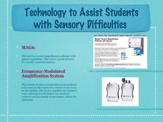 Technology to Assist Students
with Sensory Difficulties
MAGic
This tool is a screen magnification software with
speech capabilities. This tool is a good resource
for visually impaired students.

Frequency-Modulated
Amplification System

http://www.freedomscientific.com/products/low-vision/MAGic-screen-ma

This system involves a transmitter & microphone
to be worn by the teacher & a receiver to be worn
by the student. This device amplifies the teacher’s
voice, allowing it to be heard over students’
voices & various sounds of movement, within the
classroom.

http://www.enablemart.com/motiva-personal-fm-system?gclid=CNPEwKKph

 