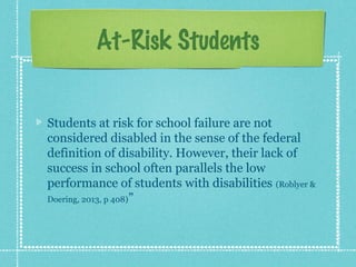 At-Risk Students
Students at risk for school failure are not
considered disabled in the sense of the federal
definition of disability. However, their lack of
success in school often parallels the low
performance of students with disabilities (Roblyer &
Doering, 2013, p 408)”

 
