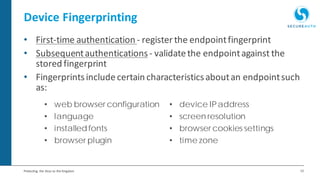 12Protecting the Keys to the Kingdom
Device Fingerprinting
• First-time authentication - register the endpointfingerprint
• Subsequentauthentications- validatethe endpointagainst the
stored fingerprint
• Fingerprintsincludecertain characteristicsaboutan endpointsuch
as:
• web browser configuration • device IPaddress
• language • screen resolution
• installedfonts • browser cookies settings
• browser plugin • time zone
 