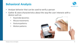 18Protecting the Keys to the Kingdom
• Analyze behavior that can be used to verify a person
• Gather & store characteristics about the way the user interacts with a
device such as:
• Keystroke dynamics
• Mouse movements
• Gesturepatterns
• Motion patterns
Behavioral Analysis
 
