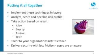 21Protecting the Keys to the Kingdom
Putting it all together
• Implement these techniques in layers
• Analyze, score and develop risk profile
• Take action based on result:
• Allow
• Step up
• Redirect
• Deny
• Tailor to your organizations risk tolerance
• Deliver security with low friction - users are unaware
 
