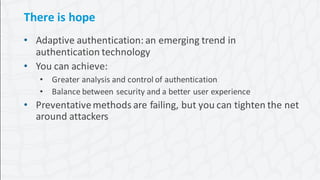 22Protecting the Keys to the Kingdom
There is hope
• Adaptive authentication: an emerging trend in
authentication technology
• You can achieve:
• Greater analysis and control of authentication
• Balance between security and a better user experience
• Preventativemethods are failing, but you can tighten the net
around attackers
 