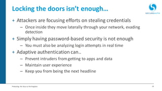 24Protecting the Keys to the Kingdom
Locking the doors isn’t enough…
+ Attackers are focusing efforts on stealing credentials
– Once inside they move laterally through your network, evading
detection
+ Simply having password-based security is not enough
– You must also be analyzing login attempts in real time
+ Adaptive authentication can..
– Prevent intruders from getting to apps and data
– Maintain user experience
– Keep you from being the next headline
 