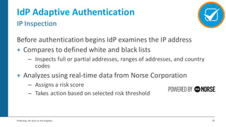29Protecting the Keys to the Kingdom
IdP Adaptive Authentication
Before authentication begins IdP examines the IP address
+ Compares to defined white and black lists
– Inspects full or partial addresses, ranges of addresses, and country
codes
+ Analyzes using real-time data from Norse Corporation
– Assigns a risk score
– Takes action based on selected risk threshold
IP Inspection
 