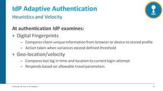 31Protecting the Keys to the Kingdom
IdP Adaptive Authentication
At authentication IdP examines:
+ Digital Fingerprints
– Compares client-unique informationfrom browser or device to stored profile
– Action taken when variances exceed defined threshold
+ Geo-location/velocity
– Compares last log in time and location to currentlogin attempt
– Responds based on allowable travelparameters
Heuristics and Velocity
 
