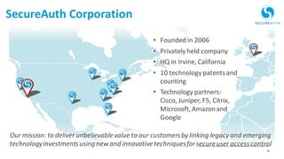 34Protecting the Keys to the Kingdom
• Founded in 2006
• Privately held company
• HQ in Irvine, California
• 10 technology patentsand
counting
• Technology partners:
Cisco, Juniper, F5, Citrix,
Microsoft,Amazonand
Google
Our mission: to deliver unbelievablevalue to our customersby linking legacy and emerging
technologyinvestmentsusingnew and innovativetechniquesforsecureuser accesscontrol
SecureAuth Corporation
 