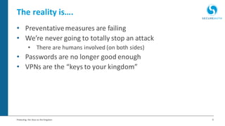 6Protecting the Keys to the Kingdom
The reality is….
• Preventativemeasures are failing
• We’re never going to totally stop an attack
• There are humans involved (on both sides)
• Passwords are no longer good enough
• VPNs are the “keys to your kingdom”
 