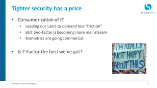 9Protecting the Keys to the Kingdom
Tighter security has a price
• Consumerization of IT
• Leading our users to demand less “friction”
• BUT two-factor is becoming more mainstream
• Biometrics are going commercial
• Is 2-Factor the best we’ve got?
 
