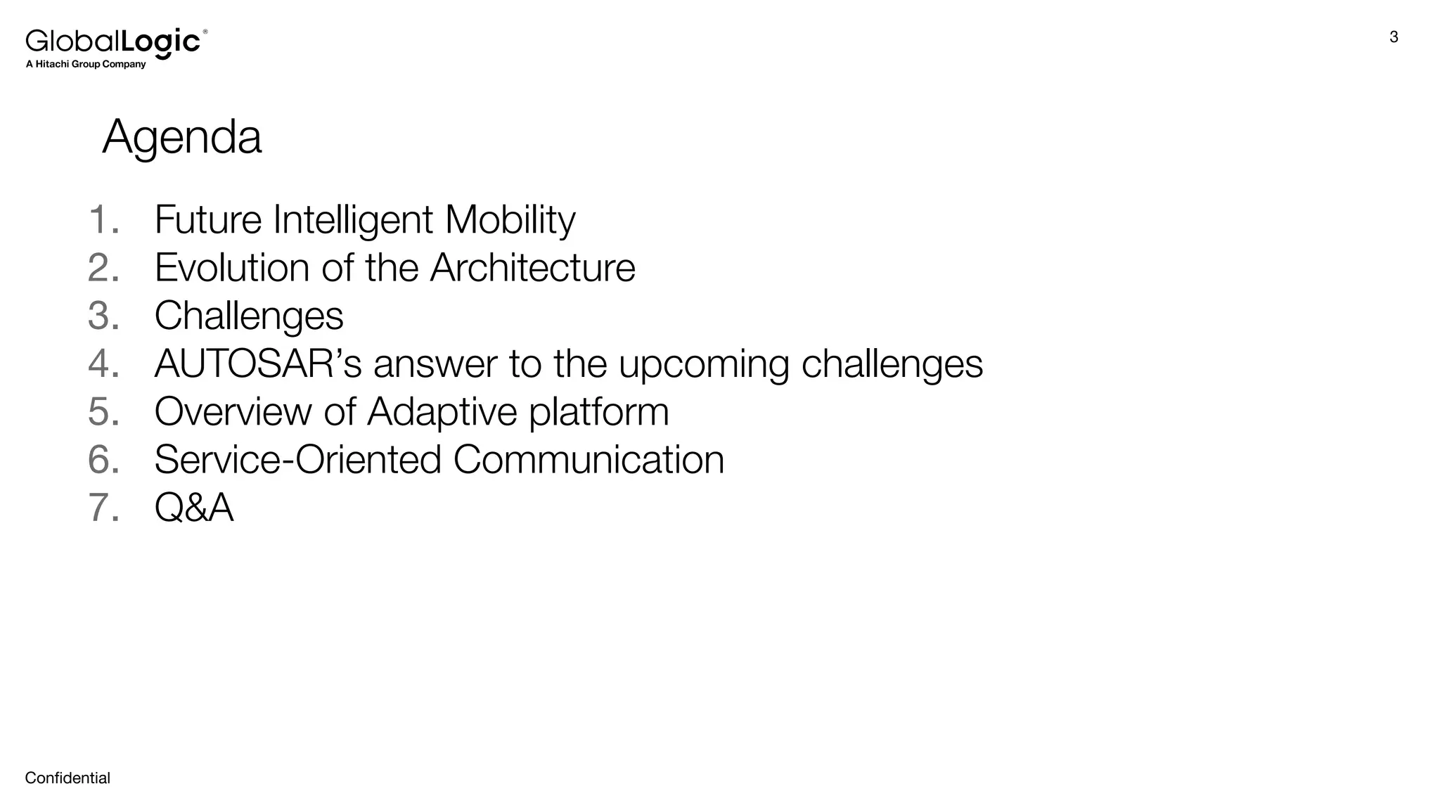 3
Conﬁdential
Agenda
1. Future Intelligent Mobility
2. Evolution of the Architecture
3. Challenges
4. AUTOSAR’s answer to the upcoming challenges
5. Overview of Adaptive platform
6. Service-Oriented Communication
7. Q&A
 