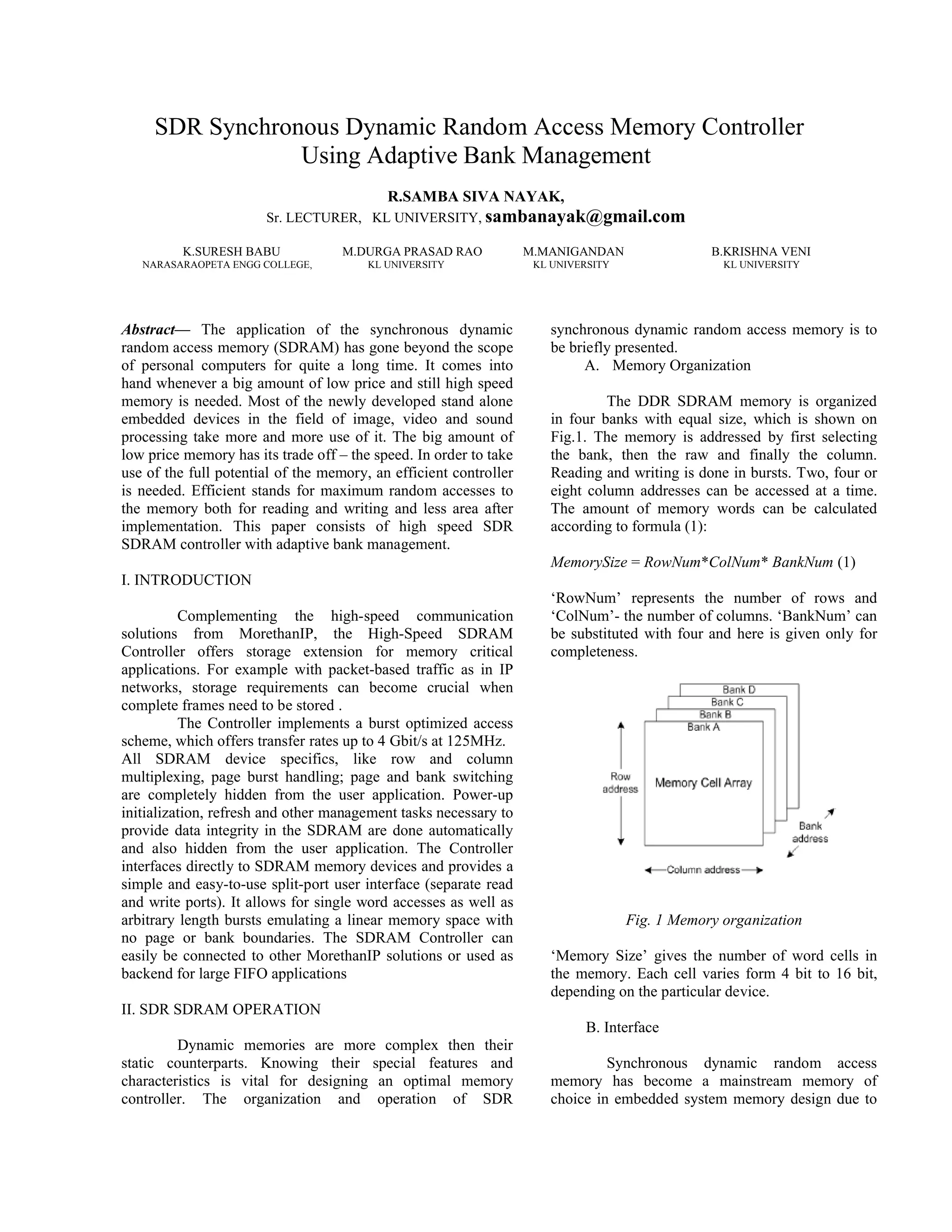 SDR Synchronous Dynamic Random Access Memory Controller
Using Adaptive Bank Management
R.SAMBA SIVA NAYAK,
Sr. LECTURER, KL UNIVERSITY, sambanayak@gmail.com
K.SURESH BABU M.DURGA PRASAD RAO M.MANIGANDAN B.KRISHNA VENI
NARASARAOPETA ENGG COLLEGE, KL UNIVERSITY KL UNIVERSITY KL UNIVERSITY
Abstract— The application of the synchronous dynamic
random access memory (SDRAM) has gone beyond the scope
of personal computers for quite a long time. It comes into
hand whenever a big amount of low price and still high speed
memory is needed. Most of the newly developed stand alone
embedded devices in the field of image, video and sound
processing take more and more use of it. The big amount of
low price memory has its trade off – the speed. In order to take
use of the full potential of the memory, an efficient controller
is needed. Efficient stands for maximum random accesses to
the memory both for reading and writing and less area after
implementation. This paper consists of high speed SDR
SDRAM controller with adaptive bank management.
I. INTRODUCTION
Complementing the high-speed communication
solutions from MorethanIP, the High-Speed SDRAM
Controller offers storage extension for memory critical
applications. For example with packet-based traffic as in IP
networks, storage requirements can become crucial when
complete frames need to be stored .
The Controller implements a burst optimized access
scheme, which offers transfer rates up to 4 Gbit/s at 125MHz.
All SDRAM device specifics, like row and column
multiplexing, page burst handling; page and bank switching
are completely hidden from the user application. Power-up
initialization, refresh and other management tasks necessary to
provide data integrity in the SDRAM are done automatically
and also hidden from the user application. The Controller
interfaces directly to SDRAM memory devices and provides a
simple and easy-to-use split-port user interface (separate read
and write ports). It allows for single word accesses as well as
arbitrary length bursts emulating a linear memory space with
no page or bank boundaries. The SDRAM Controller can
easily be connected to other MorethanIP solutions or used as
backend for large FIFO applications
II. SDR SDRAM OPERATION
Dynamic memories are more complex then their
static counterparts. Knowing their special features and
characteristics is vital for designing an optimal memory
controller. The organization and operation of SDR
synchronous dynamic random access memory is to
be briefly presented.
A. Memory Organization
The DDR SDRAM memory is organized
in four banks with equal size, which is shown on
Fig.1. The memory is addressed by first selecting
the bank, then the raw and finally the column.
Reading and writing is done in bursts. Two, four or
eight column addresses can be accessed at a time.
The amount of memory words can be calculated
according to formula (1):
MemorySize = RowNum*ColNum* BankNum (1)
‘RowNum’ represents the number of rows and
‘ColNum’- the number of columns. ‘BankNum’ can
be substituted with four and here is given only for
completeness.
Fig. 1 Memory organization
‘Memory Size’ gives the number of word cells in
the memory. Each cell varies form 4 bit to 16 bit,
depending on the particular device.
B. Interface
Synchronous dynamic random access
memory has become a mainstream memory of
choice in embedded system memory design due to
 