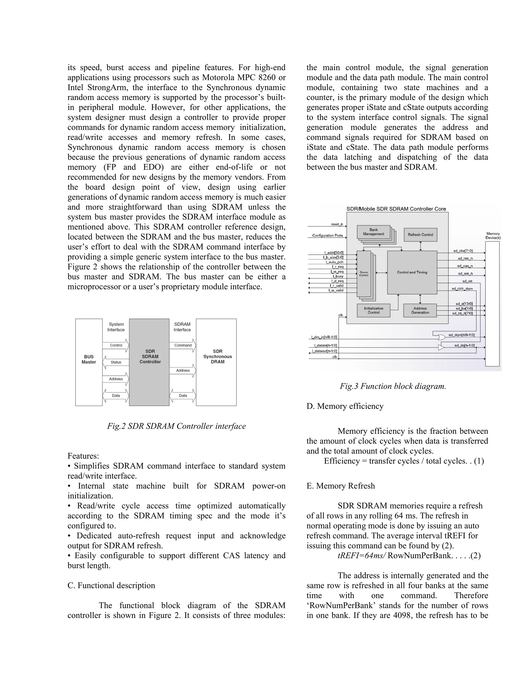 its speed, burst access and pipeline features. For high-end
applications using processors such as Motorola MPC 8260 or
Intel StrongArm, the interface to the Synchronous dynamic
random access memory is supported by the processor’s built-
in peripheral module. However, for other applications, the
system designer must design a controller to provide proper
commands for dynamic random access memory initialization,
read/write accesses and memory refresh. In some cases,
Synchronous dynamic random access memory is chosen
because the previous generations of dynamic random access
memory (FP and EDO) are either end-of-life or not
recommended for new designs by the memory vendors. From
the board design point of view, design using earlier
generations of dynamic random access memory is much easier
and more straightforward than using SDRAM unless the
system bus master provides the SDRAM interface module as
mentioned above. This SDRAM controller reference design,
located between the SDRAM and the bus master, reduces the
user’s effort to deal with the SDRAM command interface by
providing a simple generic system interface to the bus master.
Figure 2 shows the relationship of the controller between the
bus master and SDRAM. The bus master can be either a
microprocessor or a user’s proprietary module interface.
Fig.2 SDR SDRAM Controller interface
Features:
• Simplifies SDRAM command interface to standard system
read/write interface.
• Internal state machine built for SDRAM power-on
initialization.
• Read/write cycle access time optimized automatically
according to the SDRAM timing spec and the mode it’s
configured to.
• Dedicated auto-refresh request input and acknowledge
output for SDRAM refresh.
• Easily configurable to support different CAS latency and
burst length.
C. Functional description
The functional block diagram of the SDRAM
controller is shown in Figure 2. It consists of three modules:
the main control module, the signal generation
module and the data path module. The main control
module, containing two state machines and a
counter, is the primary module of the design which
generates proper iState and cState outputs according
to the system interface control signals. The signal
generation module generates the address and
command signals required for SDRAM based on
iState and cState. The data path module performs
the data latching and dispatching of the data
between the bus master and SDRAM.
Fig.3 Function block diagram.
D. Memory efficiency
Memory efficiency is the fraction between
the amount of clock cycles when data is transferred
and the total amount of clock cycles.
Efficiency = transfer cycles / total cycles. . (1)
E. Memory Refresh
SDR SDRAM memories require a refresh
of all rows in any rolling 64 ms. The refresh in
normal operating mode is done by issuing an auto
refresh command. The average interval tREFI for
issuing this command can be found by (2).
tREFI=64ms/ RowNumPerBank. . . . .(2)
The address is internally generated and the
same row is refreshed in all four banks at the same
time with one command. Therefore
‘RowNumPerBank’ stands for the number of rows
in one bank. If they are 4098, the refresh has to be
 