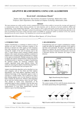 IJRET: International Journal of Research in Engineering and Technology eISSN: 2319-1163 | pISSN: 2321-7308
_______________________________________________________________________________________________
Volume: 03 Issue: 05 | May-2014, Available @ http://www.ijret.org 589
ADAPTIVE BEAMFORMING USING LMS ALGORITHM
Revati Joshi1
, Ashwinikumar Dhande2
1
Student, E&Tc Department, Pune Institute of Computer Technology, Maharashtra, India
2
Professor, E&Tc Department, Pune Institute of Computer Technology, Maharashtra, India
Abstract
The smart antennas are widely used for wireless communication, because it has a ability to increase the coverage and capacity of
a communication system. Smart antenna performs two main functions such as direction of arrival estimation (DOA) and
beamforming. Using beamforming algorithm . smart antenna is able to form main beam towards desired user and null in the
direction of interfering signals. This paper evaluate the performance of LMS (Least Mean Square) beamforming algorithm in the
form of normalized array factor (NAF) and mean square error(MSE) by varying the number of elements in the array and the
placing between the sensor elements. The simulations are carried out using MATLAB.
Keywords: DOA (Direction of Arrival), LMS (Least Mean Square), AF (Array Factor).
--------------------------------------------------------------------***------------------------------------------------------------------
1. INTRODUCTION
Adaptive beamforming is a technique in which an array of
antennas are used to achieve maximum reception in the
direction of desired user while signals of same frequency
from other directions are rejected[1]. This is achieved by
varying the weights of the each of antennas used in the
array. A smart antenna system combines multiple antenna
elements with a signal- processing capability to optimize its
radiation and or reception pattern automatically in response
to the signal environment[2]. Multiple antennas have ability
to enhance the capacity and performance without the need of
of additional power or spectrum. In adaptive beamforming
the optimum weights are iteratively computed using
complex algorithms based upon different criteria. The
criteria for choosing the adaptive beamforming algorithm is
depends on it’s performance and convergence rate.
Adaptive beamforming algorithm can be classified in to two
main categories such as Non blind and blind adaptive
algorithms[3]. Non blind adaptive algorithms require the
statistical knowledge of the transmitted signal in order to
converge to a weight solution. This is achieved by using a
pilot training sequence sent over the channel to receiver to
help to identify the desired user. Whereas ,blind algorithms
do not need any training sequence, hence the term ’blind’.
They attempt to restore some characteristic of the
transmitted signal in order to separate it from the other users
in the surrounding environment.This paper focus on the
implementation of Least Mean Square(LMS) algorithm
which is a type of non blind algorithm.
Fig-1: Adaptive Beamforming
2. BEAMFORMING
In beamforming each user’s signal is multiplied by complex
weight that adjust the magnitude and phase of the signal to
and from each antenna[4]. The phases and amplitudes are
adjusted to optimize the received signal. This causes the
output of the arrays of antenna to form transmit or receive in
a particular direction and minimizes the output in other
direction
Fig-2: Beamforming block diagram
3. ARRAY SENSOR SYSTEM.
The system consists of ULA with M antenna elements that
are linearly spaced along with equal distance.
Fig 2: System model for uniform linear array of M elements
 