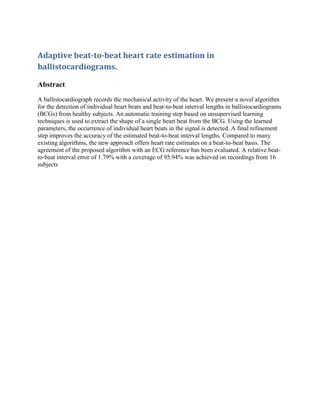 Adaptive beat-to-beat heart rate estimation in
ballistocardiograms.
Abstract
A ballistocardiograph records the mechanical activity of the heart. We present a novel algorithm
for the detection of individual heart beats and beat-to-beat interval lengths in ballistocardiograms
(BCGs) from healthy subjects. An automatic training step based on unsupervised learning
techniques is used to extract the shape of a single heart beat from the BCG. Using the learned
parameters, the occurrence of individual heart beats in the signal is detected. A final refinement
step improves the accuracy of the estimated beat-to-beat interval lengths. Compared to many
existing algorithms, the new approach offers heart rate estimates on a beat-to-beat basis. The
agreement of the proposed algorithm with an ECG reference has been evaluated. A relative beatto-beat interval error of 1.79% with a coverage of 95.94% was achieved on recordings from 16
subjects

 