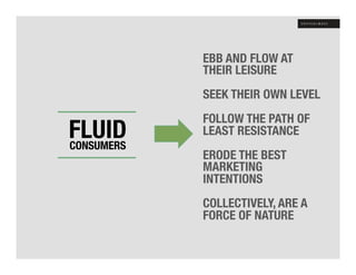 EBB AND FLOW AT
            THEIR LEISURE
            
            SEEK THEIR OWN LEVEL
            
       !    FOLLOW THE PATH OF
FLUID !
CONSUMERS
            LEAST RESISTANCE
            
   
        ERODE THE BEST
            MARKETING
            INTENTIONS
            
            COLLECTIVELY, ARE A
            FORCE OF NATURE
 