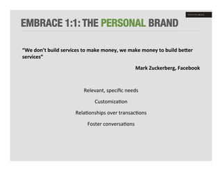 EMBRACE 1:1: THE PERSONAL BRAND

“We	
  don’t	
  build	
  services	
  to	
  make	
  money,	
  we	
  make	
  money	
  to	
  build	
  beDer	
  
services”	
  	
  

                                                                       Mark	
  Zuckerberg,	
  Facebook	
  

	
  

                                      Relevant,	
  speciﬁc	
  needs	
  

                                             Customiza+on	
  

                                 Rela+onships	
  over	
  transac+ons	
  

                                         Foster	
  conversa+ons	
  
 