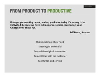 FROM PRODUCT TO PRODUCTIVE

I	
  love	
  people	
  coun8ng	
  on	
  me,	
  and	
  so,	
  you	
  know,	
  today	
  it’s	
  so	
  easy	
  to	
  be	
  
mo8vated,	
  because	
  we	
  have	
  millions	
  of	
  customers	
  coun8ng	
  on	
  us	
  at	
  
Amazon.com.	
  That’s	
  fun.	
  
                                                                                               Jeﬀ	
  Bezos,	
  Amazon	
  
	
  
                                         Think	
  next	
  most	
  likely	
  need	
  
                                             Meaningful	
  and	
  useful	
  
                                     Beyond	
  the	
  original	
  transac+on	
  
                                     Respect	
  +me	
  with	
  the	
  customer	
  	
  
                                            Facilita+on	
  and	
  serving	
  
 