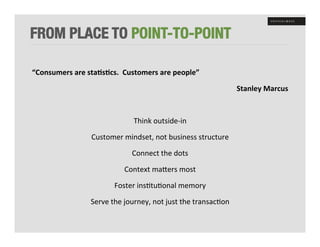 FROM PLACE TO POINT-TO-POINT

“Consumers	
  are	
  sta8s8cs.	
  	
  Customers	
  are	
  people”	
  

                                                                                          Stanley	
  Marcus	
  

                                                     	
  

                                          Think	
  outside-­‐in	
  

                        Customer	
  mindset,	
  not	
  business	
  structure	
  

                                         Connect	
  the	
  dots	
  

                                      Context	
  maWers	
  most	
  

                                 Foster	
  ins+tu+onal	
  memory	
  

                       Serve	
  the	
  journey,	
  not	
  just	
  the	
  transac+on	
  
 