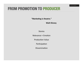 FROM PROMOTION TO PRODUCER

                                      “Marke8ng	
  is	
  theatre.”	
  

         	
  	
  	
  	
  	
  	
  	
  	
  	
  	
  	
  	
  	
  	
  	
  	
  	
  	
  	
  	
  	
  	
  	
  	
  	
  	
  	
  	
  	
  	
  	
  	
  	
  	
  	
  	
  	
  	
  	
  	
  	
  Walt	
  Disney	
  

                                                                                               	
  

                                                                                 Stories	
  

                                             Relevance	
  +	
  Emo+on	
  

                                                      Produc+on	
  Value	
  

                                                                  Par+cipa+on	
  

                                                              Dissemina+on	
  
 