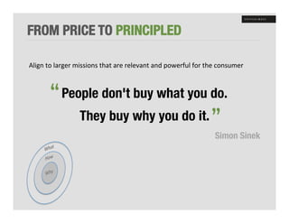 FROM PRICE TO PRINCIPLED

Align	
  to	
  larger	
  missions	
  that	
  are	
  relevant	
  and	
  powerful	
  for	
  the	
  consumer	
  


          “ People don't buy what you do. 
                                                 “
                         They buy why you do it.
                                                                                             Simon Sinek
 