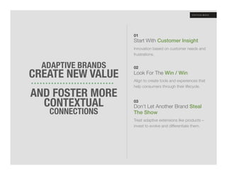 01
                     Start With Customer Insight!
                     Innovation based on customer needs and
                     frustrations.


  ADAPTIVE BRANDS
                     
                     02

CREATE NEW VALUE
    Look For The Win / Win!

        
            Align to create tools and experiences that
                     help consumers through their lifecycle.

AND FOSTER MORE
     

  CONTEXTUAL
        03
                     Don’t Let Another Brand Steal
   CONNECTIONS
      The Show!
                     Treat adaptive extensions like products –
                     invest to evolve and differentiate them. 
 