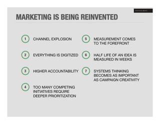 MARKETING IS BEING REINVENTED"

  1!   CHANNEL EXPLOSION!         5!   MEASUREMENT COMES !
                                       TO THE FOREFRONT!


  2!   EVERYTHING IS DIGITIZED!   6!   HALF LIFE OF AN IDEA IS !
                                       MEASURED IN WEEKS!


  3!   HIGHER ACCOUNTABILITY!     7!   SYSTEMS THINKING"
                                       BECOMES AS IMPORTANT !
                                       AS CAMPAIGN CREATIVITY!
  4!   TOO MANY COMPETING"
       INITIATIVES REQUIRE"
       DEEPER PRIORITIZATION!
 