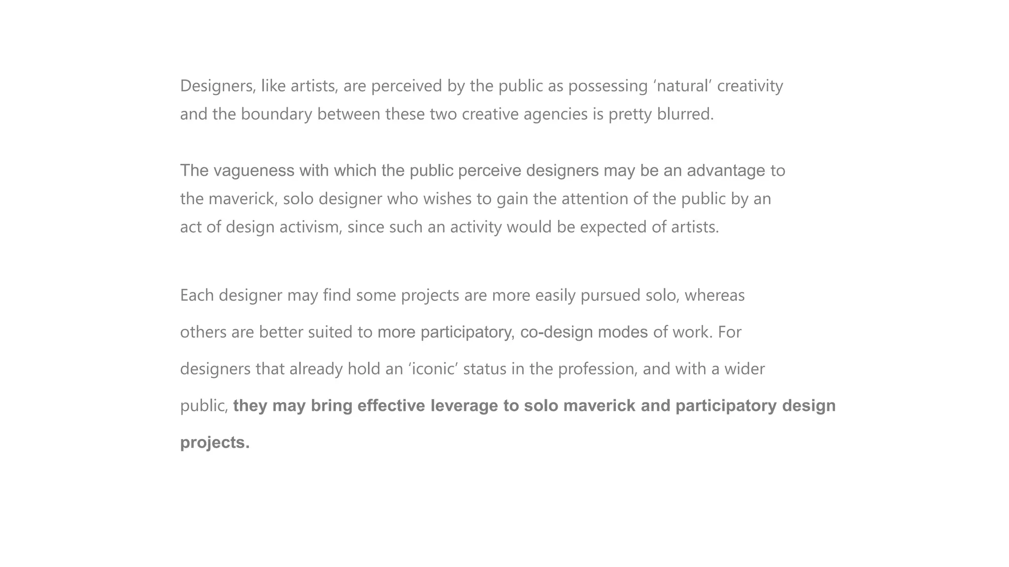 CONCLUSION are perceived by the public as possessing „natural‟ creativity
Designers, like artists,
and the boundary between these two creative agencies is pretty blurred.

The vagueness with which the public perceive designers may be an advantage to
the maverick, solo designer who wishes to gain the attention of the public by an
act of design activism, since such an activity would be expected of artists.

Each designer may find some projects are more easily pursued solo, whereas
others are better suited to more participatory, co-design modes of work. For
designers that already hold an „iconic‟ status in the profession, and with a wider
public, they may bring effective leverage to solo maverick and participatory design
projects.

 