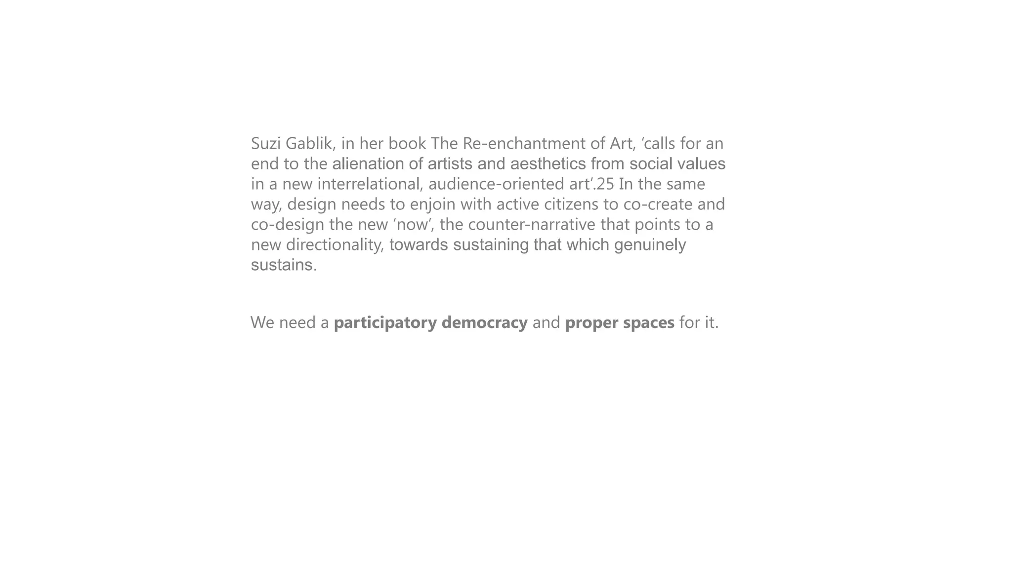 Suzi Gablik, in her book The Re-enchantment of Art, „calls for an
end to the alienation of artists and aesthetics from social values
in a new interrelational, audience-oriented art‟.25 In the same
way, design needs to enjoin with active citizens to co-create and
co-design the new „now‟, the counter-narrative that points to a
new directionality, towards sustaining that which genuinely
sustains.
We need a participatory democracy and proper spaces for it.

 