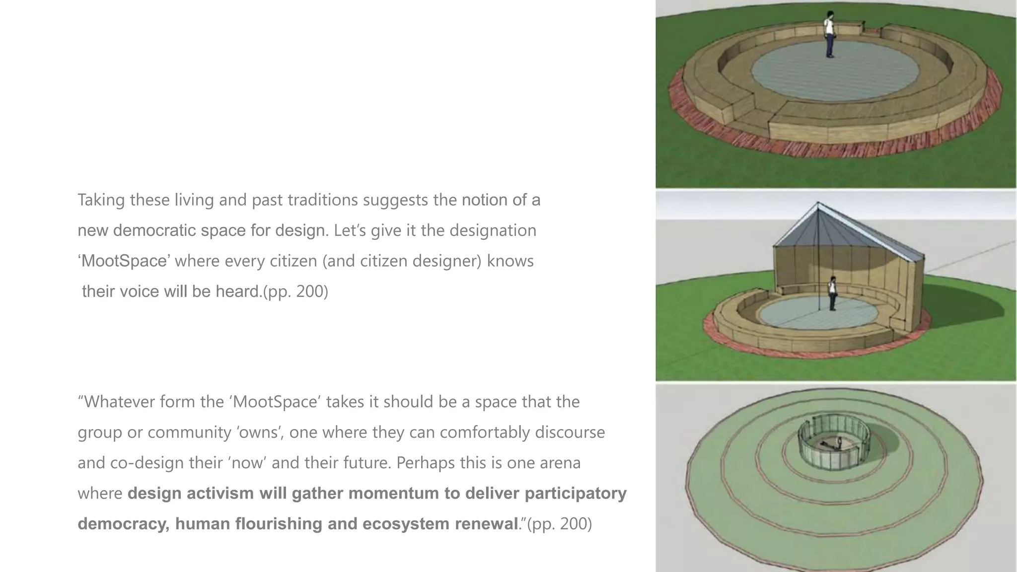 CONCLUSION
Taking these living and past traditions suggests the notion of a
new democratic space for design. Let‟s give it the designation

„MootSpace‟ where every citizen (and citizen designer) knows
their voice will be heard.(pp. 200)

“Whatever form the „MootSpace‟ takes it should be a space that the
group or community „owns‟, one where they can comfortably discourse
and co-design their „now‟ and their future. Perhaps this is one arena
where design activism will gather momentum to deliver participatory

democracy, human flourishing and ecosystem renewal.”(pp. 200)

 