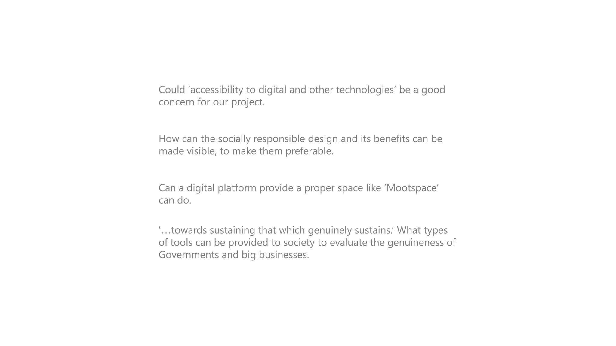 INTRODUCTION
Could „accessibility to digital and other technologies‟ be a good
concern for our project.
How can the socially responsible design and its benefits can be
made visible, to make them preferable.
Can a digital platform provide a proper space like „Mootspace‟
can do.
„…towards sustaining that which genuinely sustains.‟ What types
of tools can be provided to society to evaluate the genuineness of
Governments and big businesses.

 