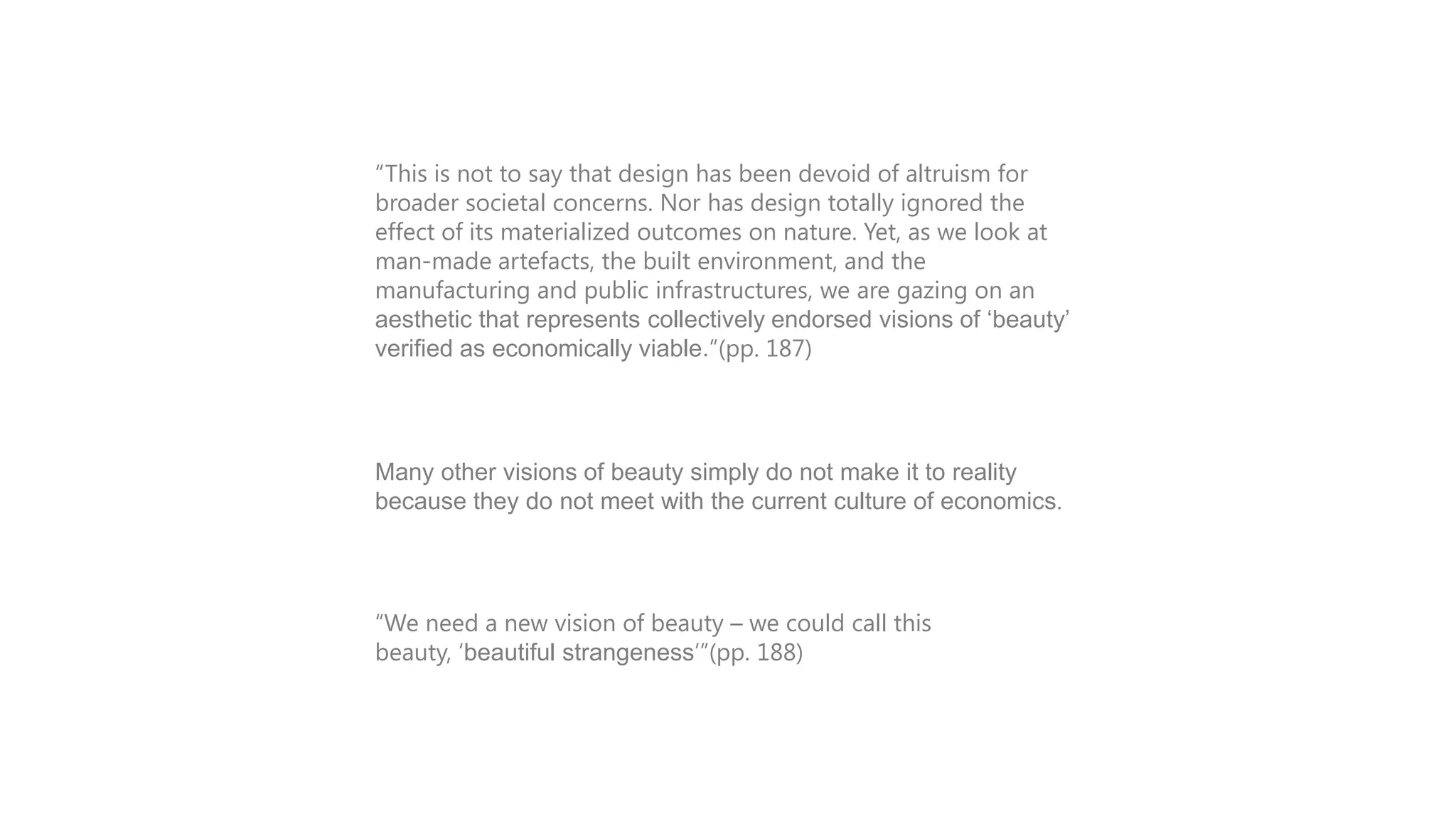 INTRODUCTION
“This is not to say that design has been devoid of altruism for
broader societal concerns. Nor has design totally ignored the
effect of its materialized outcomes on nature. Yet, as we look at
man-made artefacts, the built environment, and the
manufacturing and public infrastructures, we are gazing on an
aesthetic that represents collectively endorsed visions of „beauty‟
verified as economically viable.”(pp. 187)

Many other visions of beauty simply do not make it to reality
because they do not meet with the current culture of economics.

“We need a new vision of beauty – we could call this
beauty, „beautiful strangeness‟”(pp. 188)

 