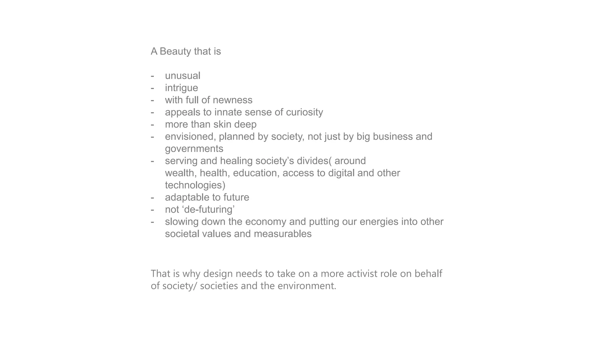 INTRODUCTION is
A Beauty that
-

-

unusual
intrigue
with full of newness
appeals to innate sense of curiosity
more than skin deep
envisioned, planned by society, not just by big business and
governments
serving and healing society‟s divides( around
wealth, health, education, access to digital and other
technologies)
adaptable to future
not „de-futuring‟
slowing down the economy and putting our energies into other
societal values and measurables

That is why design needs to take on a more activist role on behalf
of society/ societies and the environment.

 