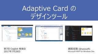 第7回 Cogbot 勉強会
2017年7月28日
瀬尾佳隆 (@seosoft)
Microsoft MVP for Windows Dev
Adaptive Card の
デザインツール
 
