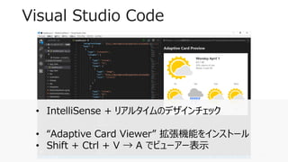 Visual Studio Code
11
• IntelliSense + リアルタイムのデザインチェック
• “Adaptive Card Viewer” 拡張機能をインストール
• Shift + Ctrl + V → A でビューアー表示
 