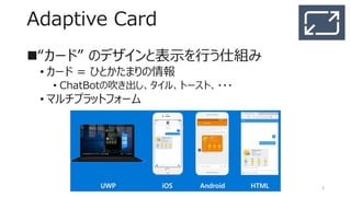 Adaptive Card
“カード” のリッチなデザインと表示を行う仕組み
• カード = ひとかたまりの情報
• ChatBotの吹き出し、タイル、トースト、・・・
• マルチプラットフォーム
3
 