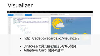 Visualizer
7
• http://adaptivecards.io/visualizer/
• リアルタイムで見た目を確認しながら開発
• Adaptive Card 開発の基本
 