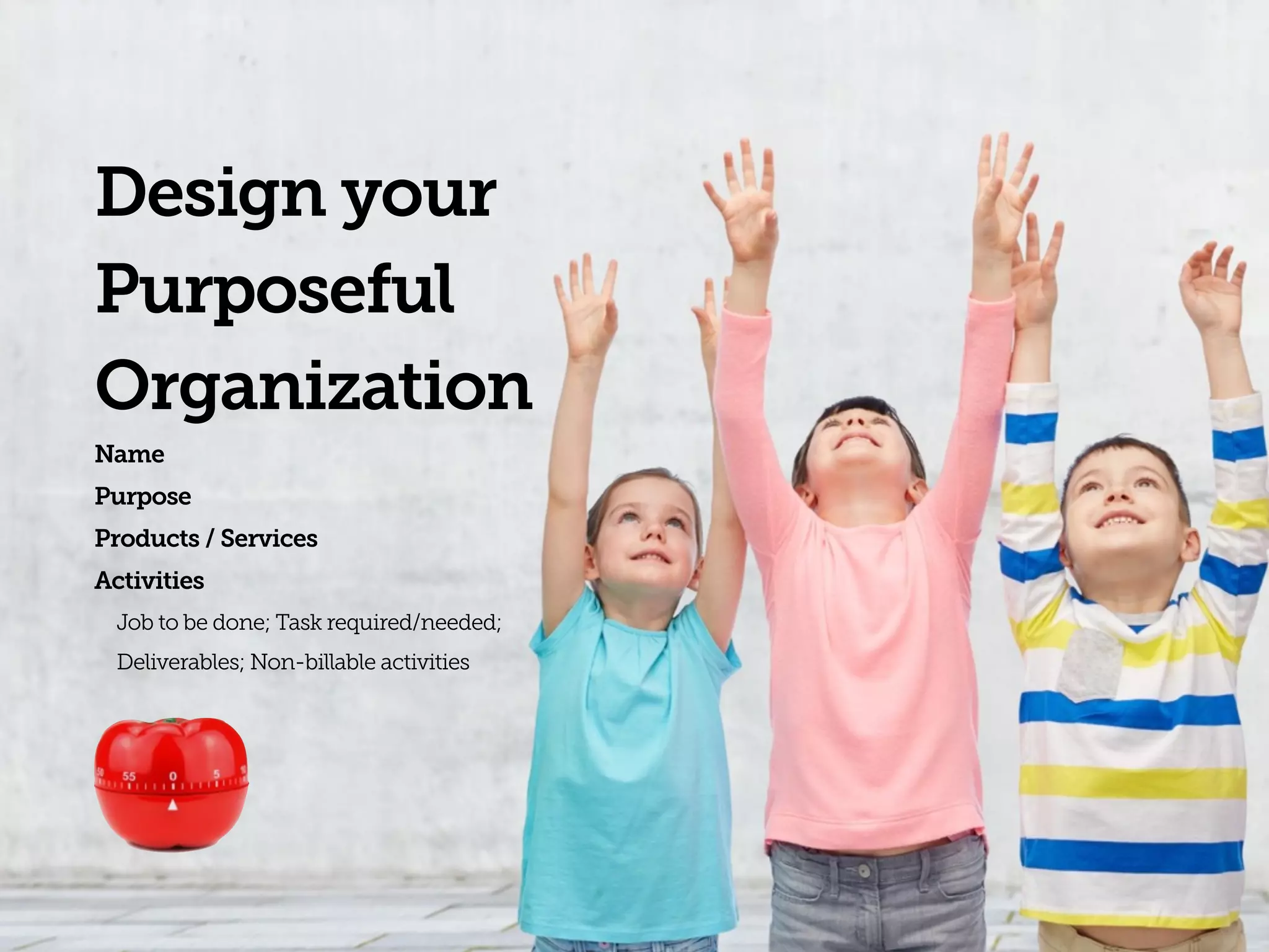 Design your
Purposeful
Organization
Name
Purpose
Products / Services
Activities
Job to be done; Task required/needed;  
Deliverables; Non-billable activities
 