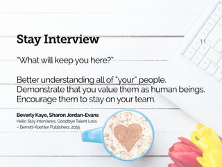 11Stay Interview
“What will keep you here?”
Better understanding all of “your” people.
Demonstrate that you value them as human beings.
Encourage them to stay on your team.
Beverly Kaye, SharonJordan-Evans
Hello Stay Interviews, Goodbye Talent Loss 
– Berrett-Koehler Publishers, 2015
 