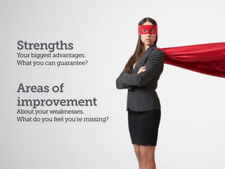 Strengths
Your biggest advantages.  
What you can guarantee?
Areas of 
improvement
About your weaknesses. 
What do you feel you’re missing?
 