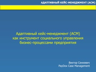 Адаптивный кейс-менеджмент (ACM)
как инструмент социального управления
бизнес-процессами предприятия
Виктор Сенкевич
PayDox Case Management
 