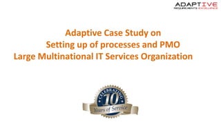 Adaptive Case Study on
Setting up of processes and PMO
Large Multinational IT Services Organization
 