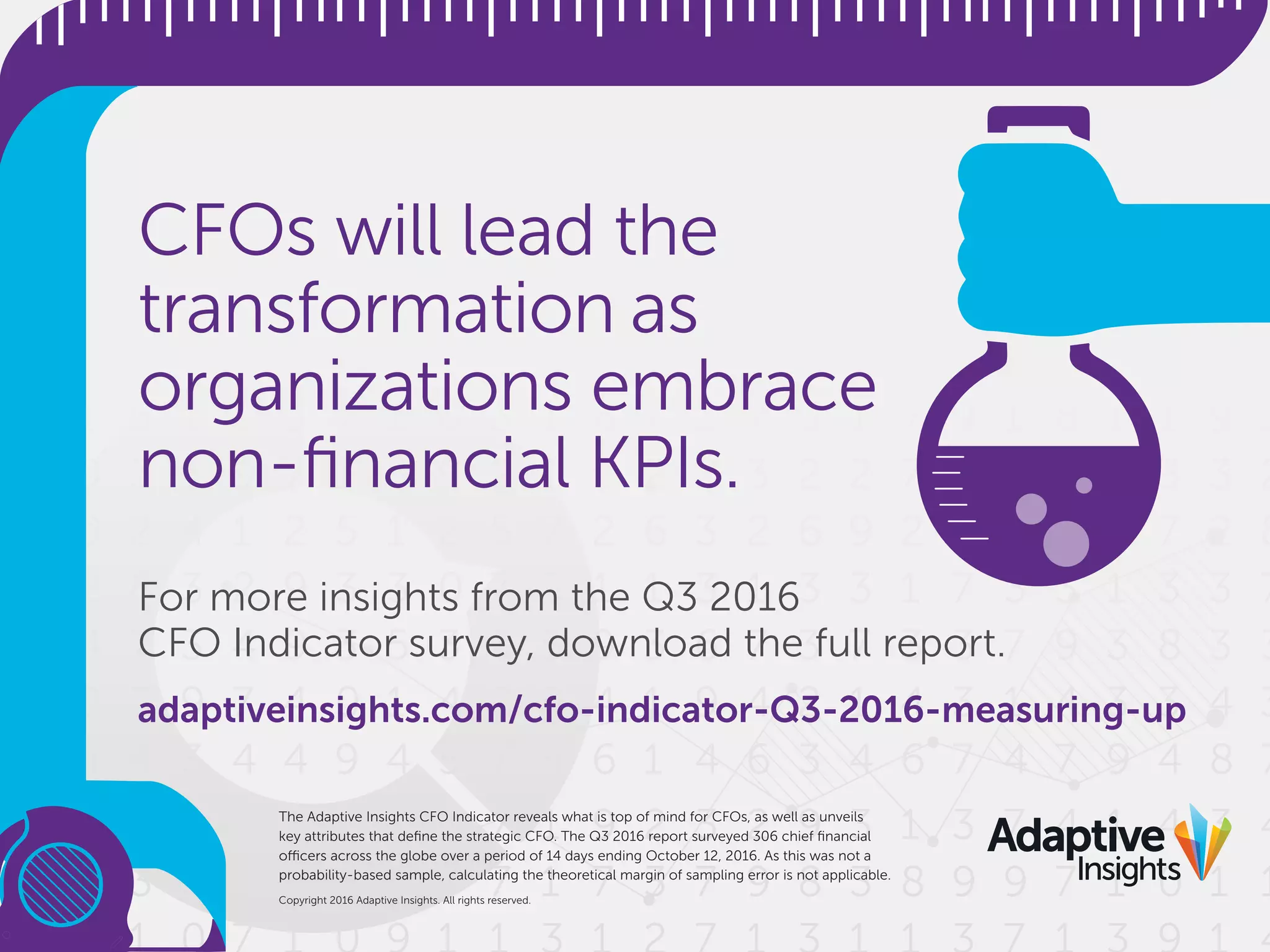 For more insights from the Q3 2016
CFO Indicator survey, download the full report.
adaptiveinsights.com/cfo-indicator-Q3-2016-measuring-up
CFOs will lead the
transformation as
organizations embrace
non-ﬁnancial KPIs.
Copyright 2016 Adaptive Insights. All rights reserved.
The Adaptive Insights CFO Indicator reveals what is top of mind for CFOs, as well as unveils
key attributes that deﬁne the strategic CFO. The Q3 2016 report surveyed 306 chief ﬁnancial
officers across the globe over a period of 14 days ending October 12, 2016. As this was not a
probability-based sample, calculating the theoretical margin of sampling error is not applicable.
 